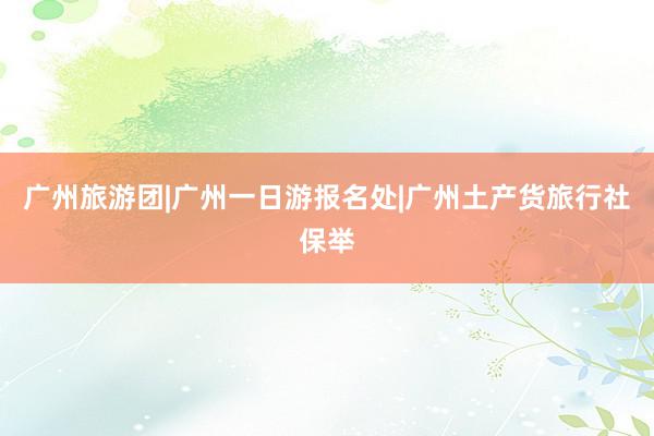 广州旅游团|广州一日游报名处|广州土产货旅行社保举