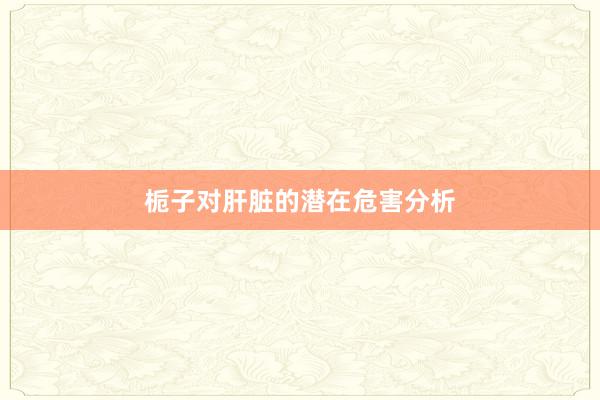 栀子对肝脏的潜在危害分析